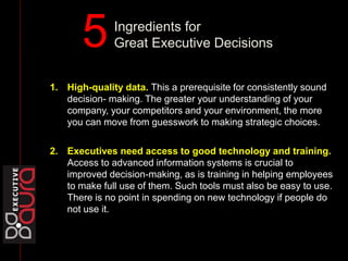 1. High-quality data. This a prerequisite for consistently sound
decision- making. The greater your understanding of your
company, your competitors and your environment, the more
you can move from guesswork to making strategic choices.
2. Executives need access to good technology and training.
Access to advanced information systems is crucial to
improved decision-making, as is training in helping employees
to make full use of them. Such tools must also be easy to use.
There is no point in spending on new technology if people do
not use it.
Ingredients for
Great Executive Decisions5
 