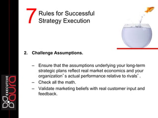 2. Challenge Assumptions.
– Ensure that the assumptions underlying your long-term
strategic plans reflect real market economics and your
organization’s actual performance relative to rivals’.
– Check all the math.
– Validate marketing beliefs with real customer input and
feedback.
Rules for Successful
Strategy Execution7
 