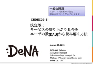 Copyright (C) 2013 DeNA Co.,Ltd. All Rights Reserved.
決定版：
サービスの盛り上がり具合を
ユーザの数(DAU)から読み解く方法
August 23, 2013
NOGAMI Daisuke
Analytics Strategist
X-Function Dept. Analysis Gr.
Mobage JP Region Social Game Unit
DeNA Co., Ltd.
CEDEC2013
一般公開用
スライド・図表の一部を
削除させていただいております
 