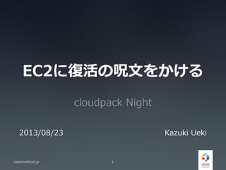 EC2に復活の呪文をかける
cloudpack Night
classmethod.jp 1
2013/08/23 Kazuki Ueki
 