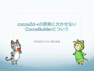 cocos2d-xの開発に欠かせない
CocosBuilderについて
株式会社TKS2 清水友晶
 