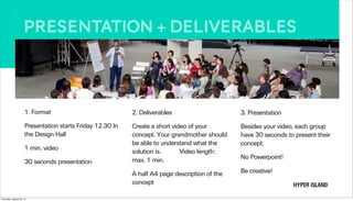 Presentation + deliverables
1. Format
Presentation starts Friday 12.30 In
the Design Hall
1 min. video
30 seconds presentation
2. Deliverables
Create a short video of your
concept. Your grandmother should
be able to understand what the
solution is. Video length:
max. 1 min.
A half A4 page description of the
concept
3. Presentation
Besides your video, each group
have 30 seconds to present their
concept.
No Powerpoint!
Be creative!
Thursday, August 22, 13
 