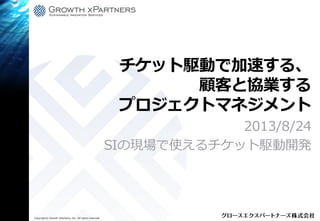 Copyright© Growth xPartners, Inc. All rights reserved.
チケット駆動で加速する、
顧客と協業する
プロジェクトマネジメント
2013/8/24
SIの現場で使えるチケット駆動開発
 