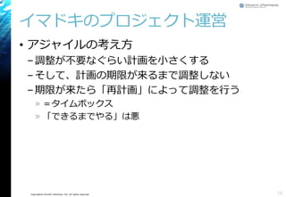 Copyright© Growth xPartners, Inc. All rights reserved.
• アジャイルの考え方
–調整が不要なぐらい計画を小さくする
–そして、計画の期限が来るまで調整しない
–期限が来たら「再計画」によって調整を行う
» ＝タイムボックス
» 「できるまでやる」は悪
イマドキのプロジェクト運営
16
 