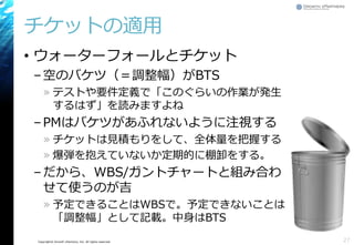 Copyright© Growth xPartners, Inc. All rights reserved.
チケットの適用
• ウォーターフォールとチケット
–空のバケツ（＝調整幅）がBTS
» テストや要件定義で「このぐらいの作業が発生
するはず」を読みますよね
–PMはバケツがあふれないように注視する
» チケットは見積もりをして、全体量を把握する
» 爆弾を抱えていないか定期的に棚卸をする。
–だから、WBS/ガントチャートと組み合わ
せて使うのが吉
» 予定できることはWBSで。予定できないことは
「調整幅」として記載。中身はBTS
27
 