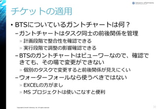 Copyright© Growth xPartners, Inc. All rights reserved.
チケットの適用
• BTSについているガントチャートは何？
–ガントチャートはタスク同士の前後関係を管理
» 計画段階で整合性を確認できる
» 実行段階で調整の影響確認できる
–BTSのガントチャートはビューワーなので、確認で
きても、その場で変更ができない
» 個別のタスクで変更すると前後関係が見えにくい
–ウォーターフォールなら使うべきではない
» EXCELの方がまし
» MS プロジェクトは使いこなすと便利
31
 