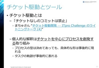 Copyright© Growth xPartners, Inc. All rights reserved.
チケット駆動とツール
• チケット駆動とは
–「チケットなしのコミットは禁止」
» まちゅさん “チケット駆動開発 … ITpro Challenge のライ
トニングトーク (4)”
–個人的な解釈はチケットを中心にプロセスを創発す
る取り組み
» プロセスの型は決めてあっても、具体的な形は事後的に現
れる
» タスクの軌跡が事後的に表れる
34
 