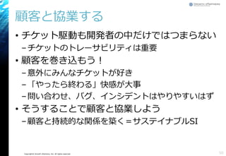 Copyright© Growth xPartners, Inc. All rights reserved.
顧客と協業する
• チケット駆動も開発者の中だけではつまらない
–チケットのトレーサビリティは重要
• 顧客を巻き込もう！
–意外にみんなチケットが好き
–「やったら終わる」快感が大事
–問い合わせ、バグ、インシデントはやりやすいはず
• そうすることで顧客と協業しよう
–顧客と持続的な関係を築く＝サステイナブルSI
50
 