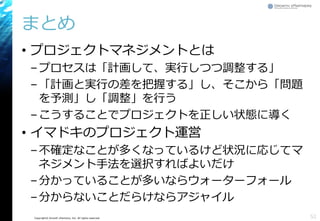 Copyright© Growth xPartners, Inc. All rights reserved.
まとめ
• プロジェクトマネジメントとは
–プロセスは「計画して、実行しつつ調整する」
–「計画と実行の差を把握する」し、そこから「問題
を予測」し「調整」を行う
–こうすることでプロジェクトを正しい状態に導く
• イマドキのプロジェクト運営
–不確定なことが多くなっているけど状況に応じてマ
ネジメント手法を選択すればよいだけ
–分かっていることが多いならウォーターフォール
–分からないことだらけならアジャイル
52
 