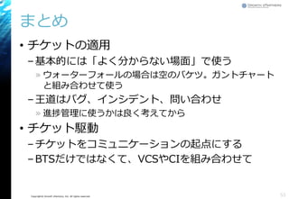 Copyright© Growth xPartners, Inc. All rights reserved.
まとめ
• チケットの適用
–基本的には「よく分からない場面」で使う
» ウォーターフォールの場合は空のバケツ。ガントチャート
と組み合わせて使う
–王道はバグ、インシデント、問い合わせ
» 進捗管理に使うかは良く考えてから
• チケット駆動
–チケットをコミュニケーションの起点にする
–BTSだけではなくて、VCSやCIを組み合わせて
53
 