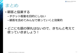 Copyright© Growth xPartners, Inc. All rights reserved.
まとめ
• 顧客と協業する
–チケット駆動を目的にしない
–顧客を含めてみんなで使っていくと効果的
• どこにも銀の弾丸はないので、きちんと考えて
使っていきましょう！
54
 