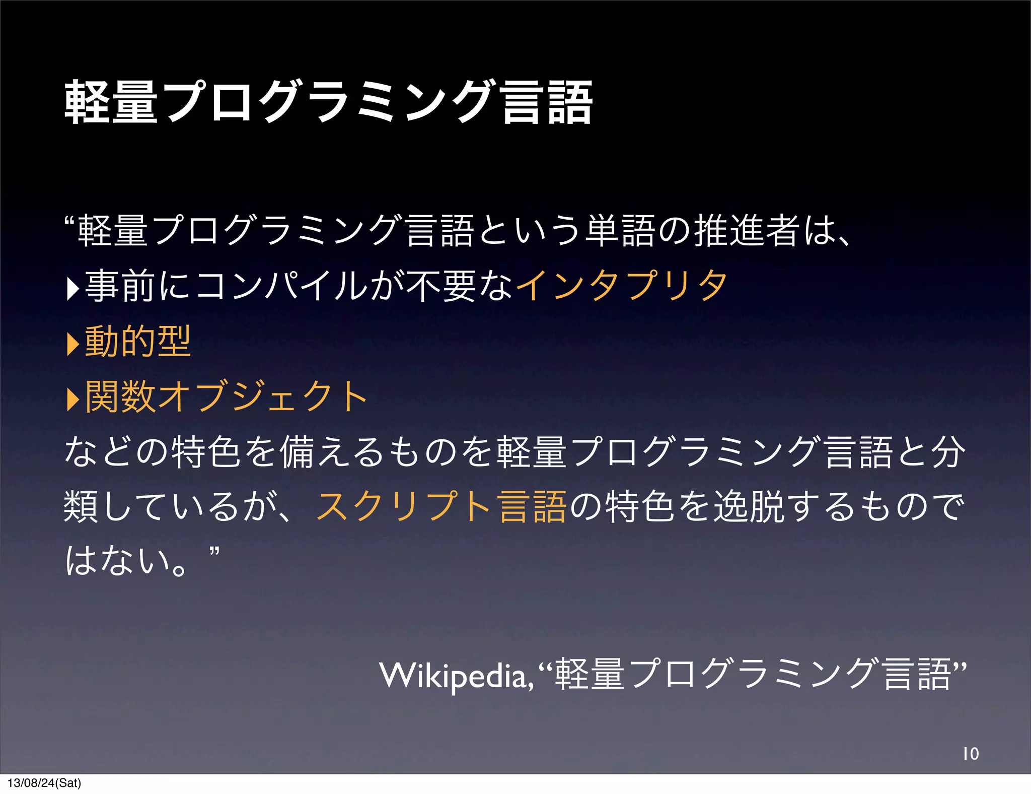軽量プログラミング言語
軽量プログラミング言語という単語の推進者は、
‣事前にコンパイルが不要なインタプリタ
‣動的型
‣関数オブジェクト
などの特色を備えるものを軽量プログラミング言語と分
類しているが、スクリプト言語の特色を逸脱するもので
はない。
Wikipedia,“軽量プログラミング言語”
10
13/08/24(Sat)
 