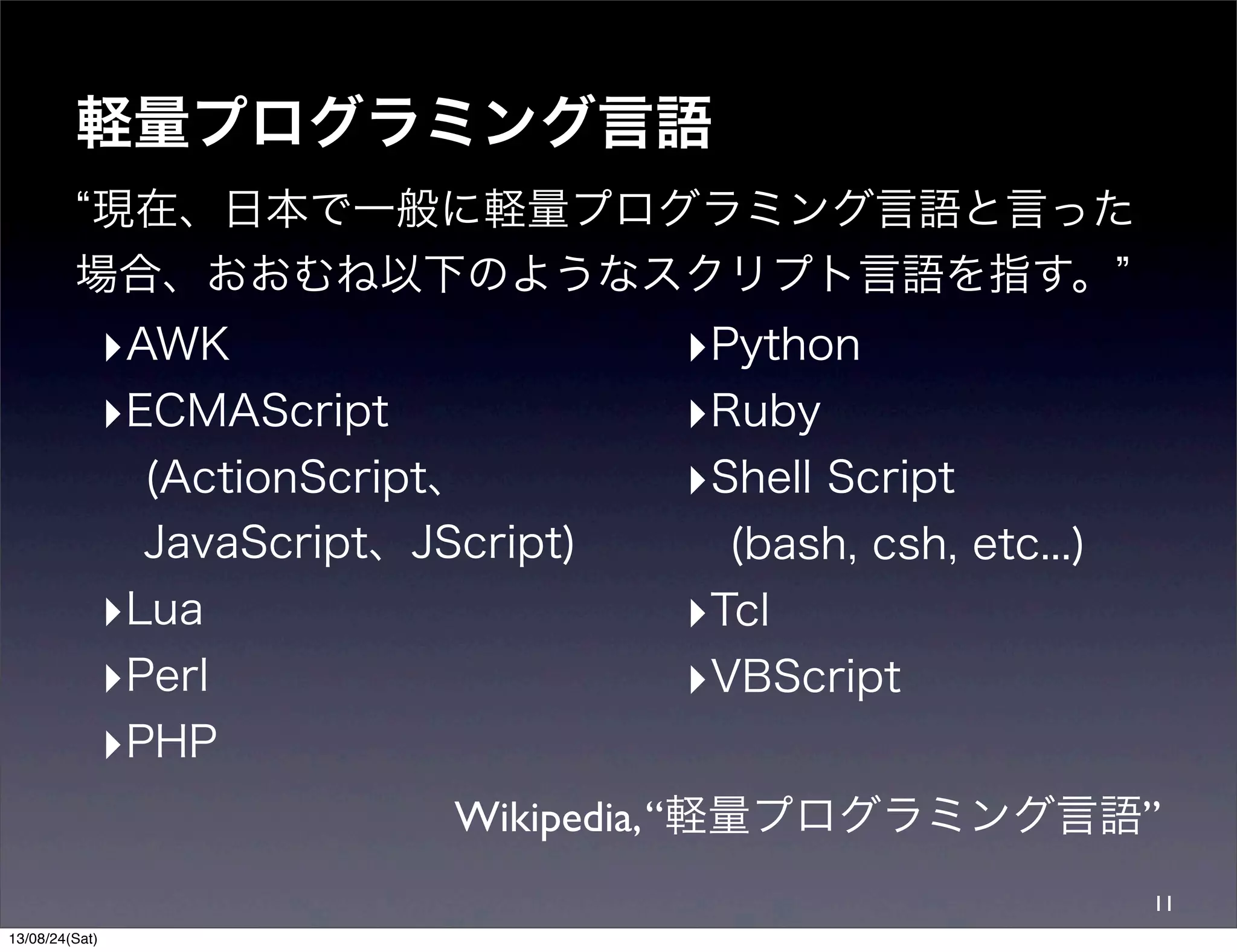 軽量プログラミング言語
現在、日本で一般に軽量プログラミング言語と言った
場合、おおむね以下のようなスクリプト言語を指す。
Wikipedia,“軽量プログラミング言語”
11
‣AWK
‣ECMAScript
(ActionScript、
JavaScript、JScript)
‣Lua
‣Perl
‣PHP
‣Python
‣Ruby
‣Shell Script
(bash, csh, etc...)
‣Tcl
‣VBScript
13/08/24(Sat)
 