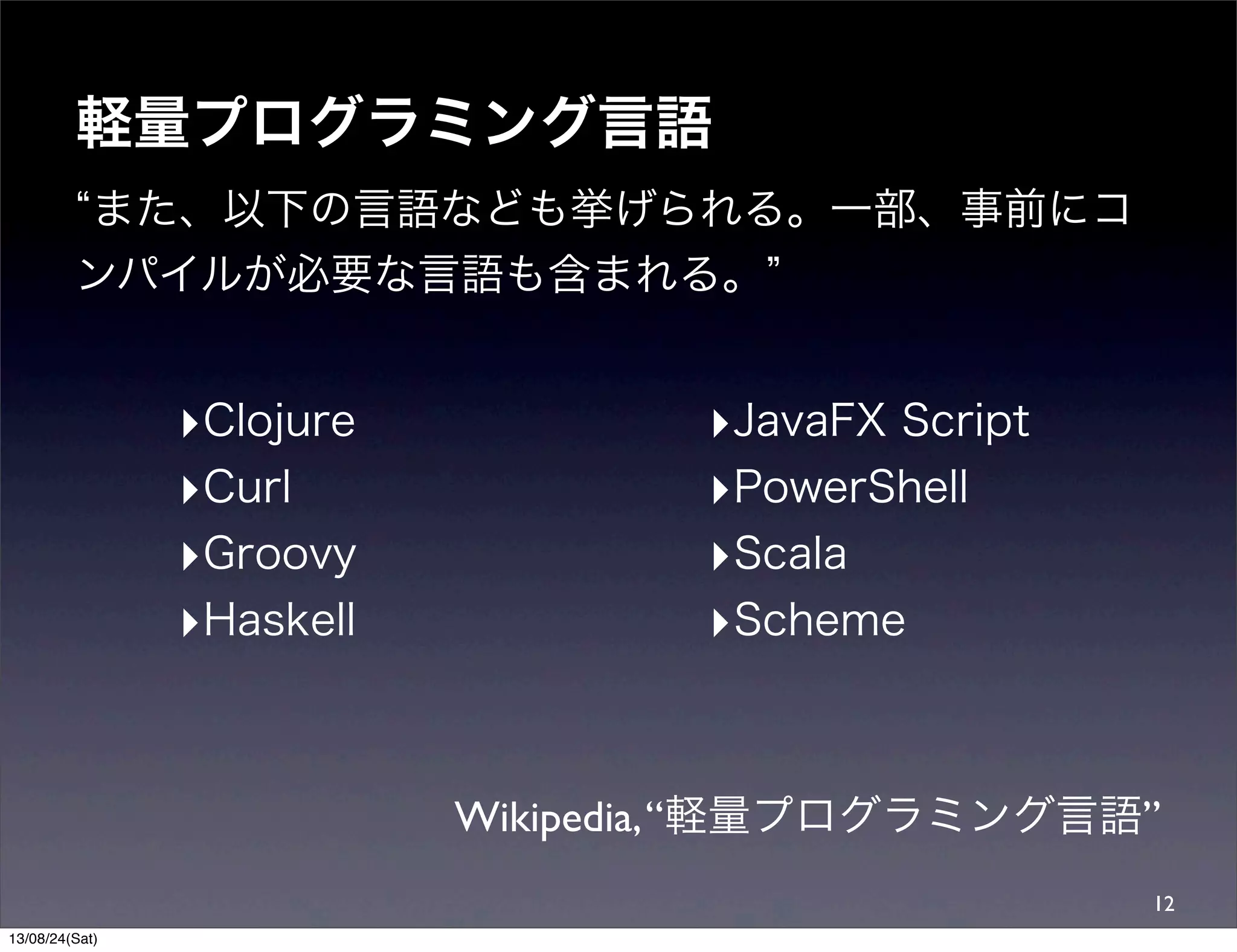 軽量プログラミング言語
また、以下の言語なども挙げられる。一部、事前にコ
ンパイルが必要な言語も含まれる。
Wikipedia,“軽量プログラミング言語”
12
‣Clojure
‣Curl
‣Groovy
‣Haskell
‣JavaFX Script
‣PowerShell
‣Scala
‣Scheme
13/08/24(Sat)
 