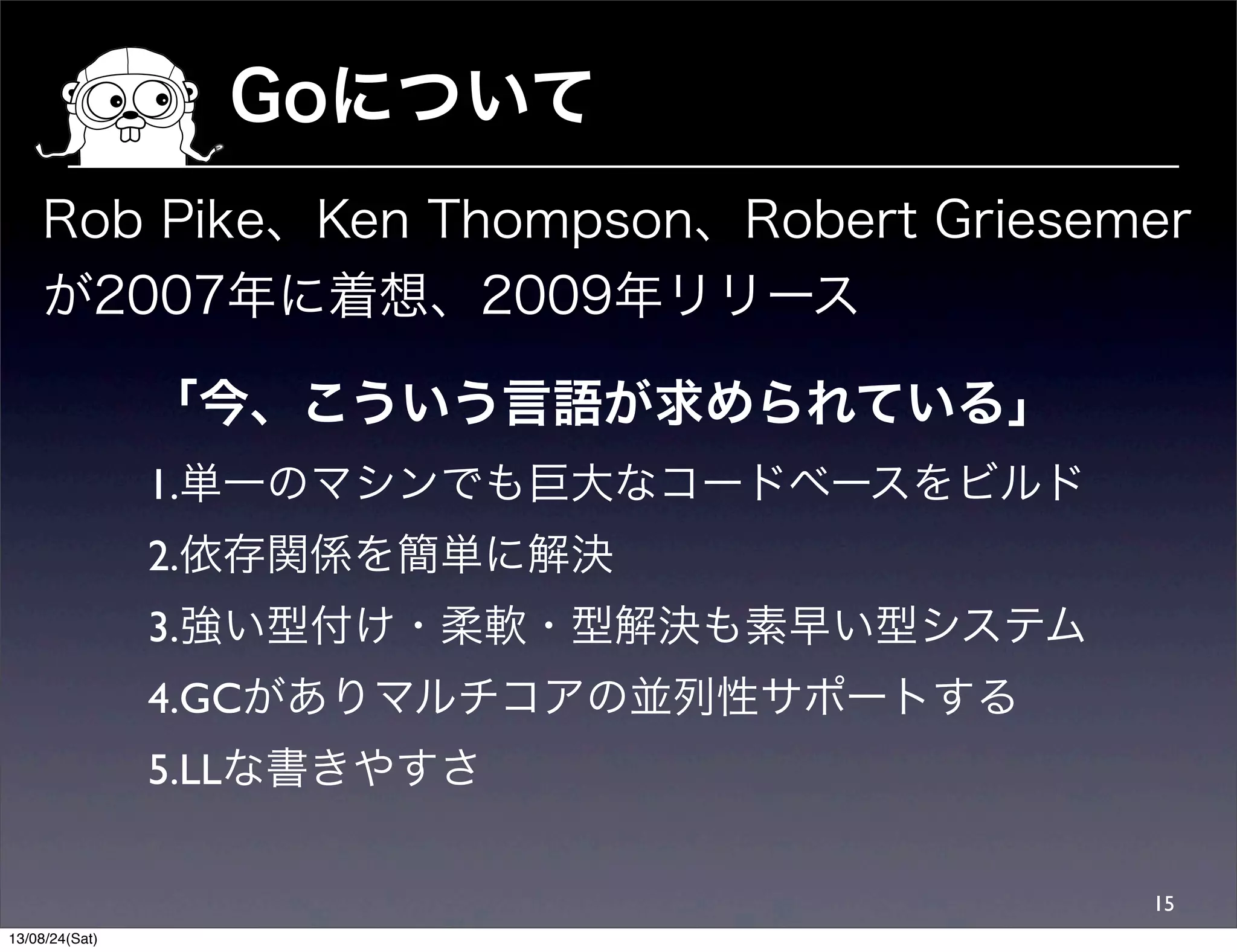 Goについて
15
Rob Pike、Ken Thompson、Robert Griesemer
が2007年に着想、2009年リリース
「今、こういう言語が求められている」
1.単一のマシンでも巨大なコードベースをビルド
2.依存関係を簡単に解決
3.強い型付け・柔軟・型解決も素早い型システム
4.GCがありマルチコアの並列性サポートする
5.LLな書きやすさ
13/08/24(Sat)
 