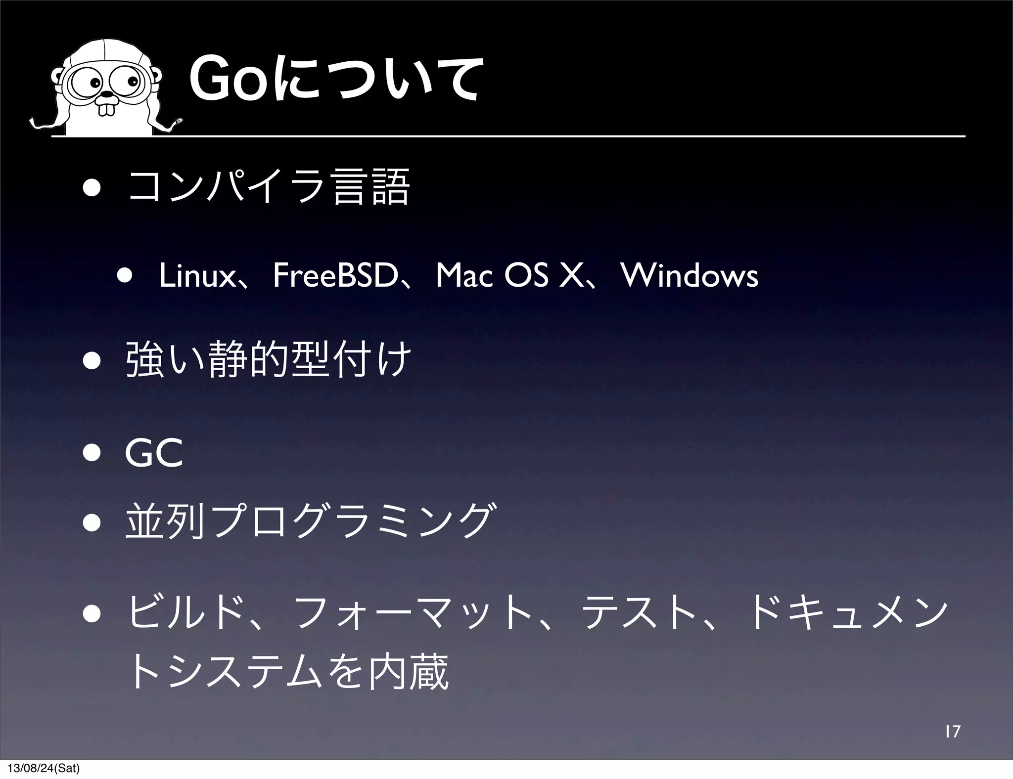 Goについて
17
• コンパイラ言語
• Linux、FreeBSD、Mac OS X、Windows
• 強い静的型付け
• GC
• 並列プログラミング
• ビルド、フォーマット、テスト、ドキュメン
トシステムを内蔵
13/08/24(Sat)
 