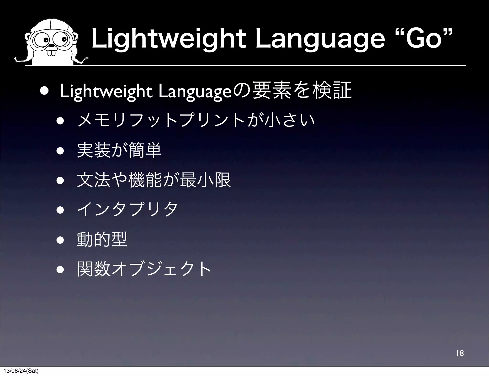 Lightweight Language Go
18
• Lightweight Languageの要素を検証
• メモリフットプリントが小さい
• 実装が簡単
• 文法や機能が最小限
• インタプリタ
• 動的型
• 関数オブジェクト
13/08/24(Sat)
 