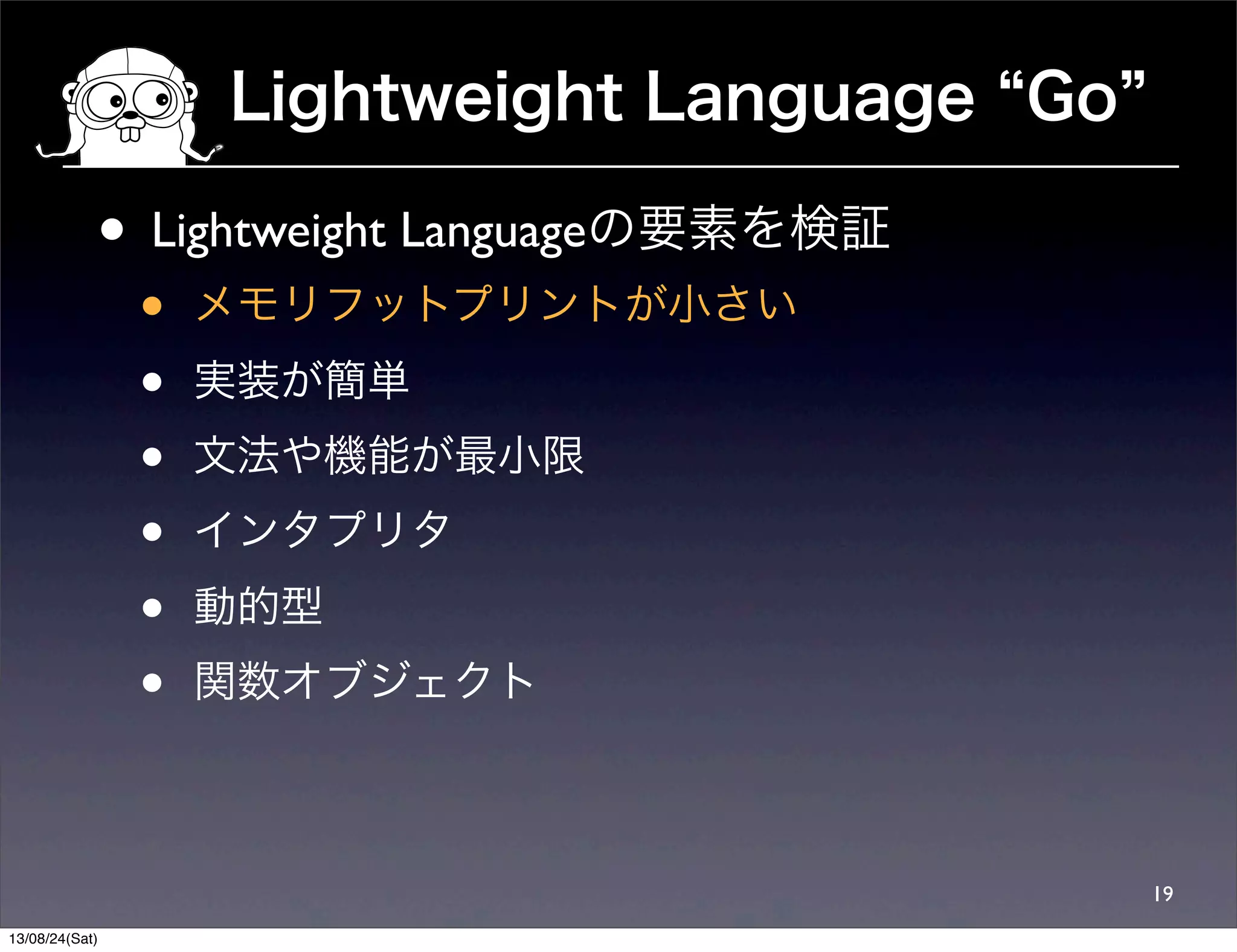 Lightweight Language Go
19
• Lightweight Languageの要素を検証
• メモリフットプリントが小さい
• 実装が簡単
• 文法や機能が最小限
• インタプリタ
• 動的型
• 関数オブジェクト
13/08/24(Sat)
 