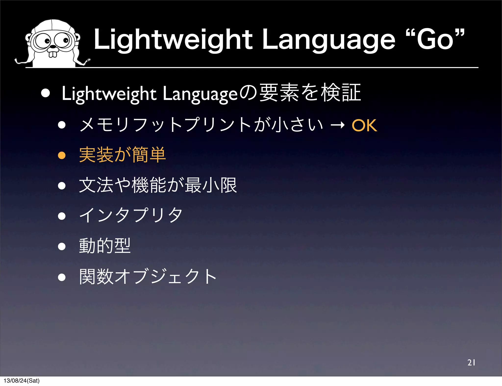 Lightweight Language Go
21
• Lightweight Languageの要素を検証
• メモリフットプリントが小さい → OK
• 実装が簡単
• 文法や機能が最小限
• インタプリタ
• 動的型
• 関数オブジェクト
13/08/24(Sat)
 