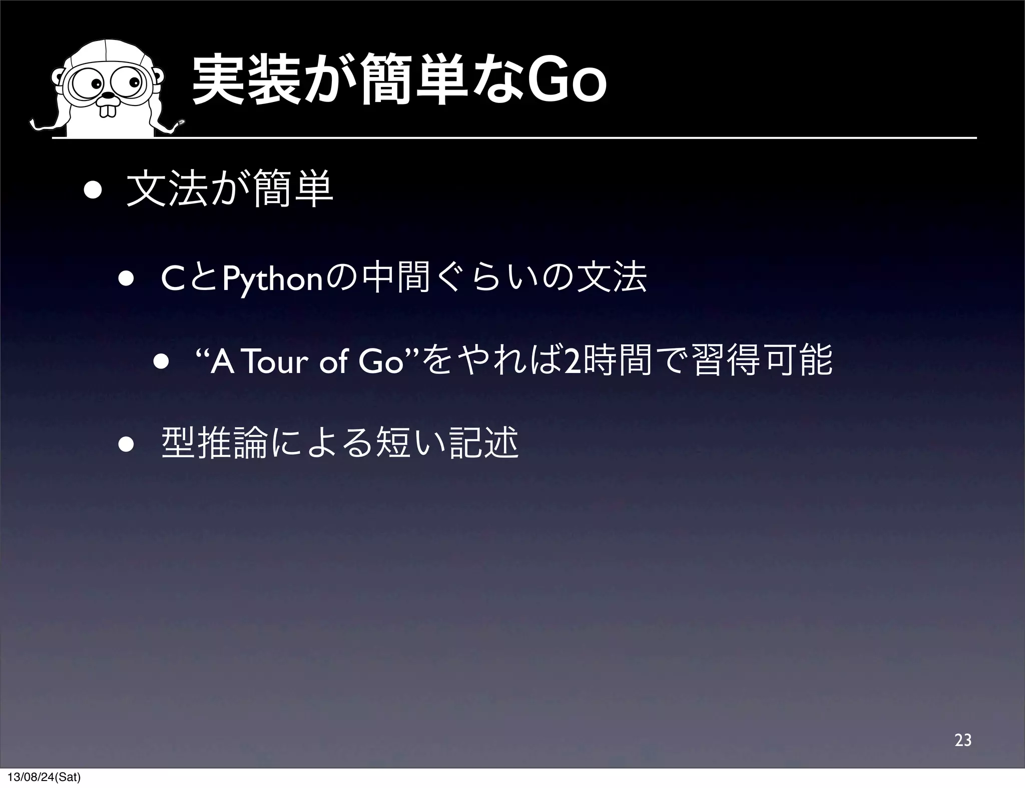 実装が簡単なGo
• 文法が簡単
• CとPythonの中間ぐらいの文法
• “A Tour of Go”をやれば2時間で習得可能
• 型推論による短い記述
23
13/08/24(Sat)
 