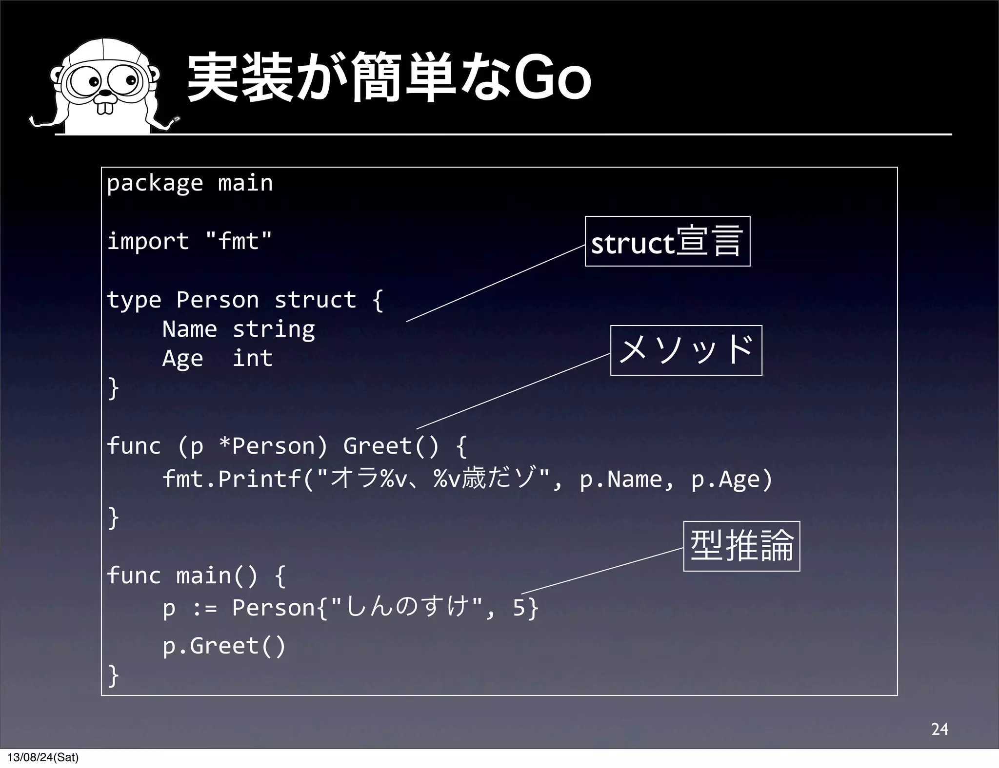 実装が簡単なGo
24
package	
  main
import	
  "fmt"
type	
  Person	
  struct	
  {
	
  	
  	
  	
  Name	
  string
	
  	
  	
  	
  Age	
  	
  int
}
func	
  (p	
  *Person)	
  Greet()	
  {
	
  	
  	
  	
  fmt.Printf("オラ%v、%v歳だゾ",	
  p.Name,	
  p.Age)
}
func	
  main()	
  {
	
  	
  	
  	
  p	
  :=	
  Person{"しんのすけ",	
  5}
	
  	
  	
  	
  p.Greet()
}
メソッド
struct宣言
型推論
13/08/24(Sat)
 