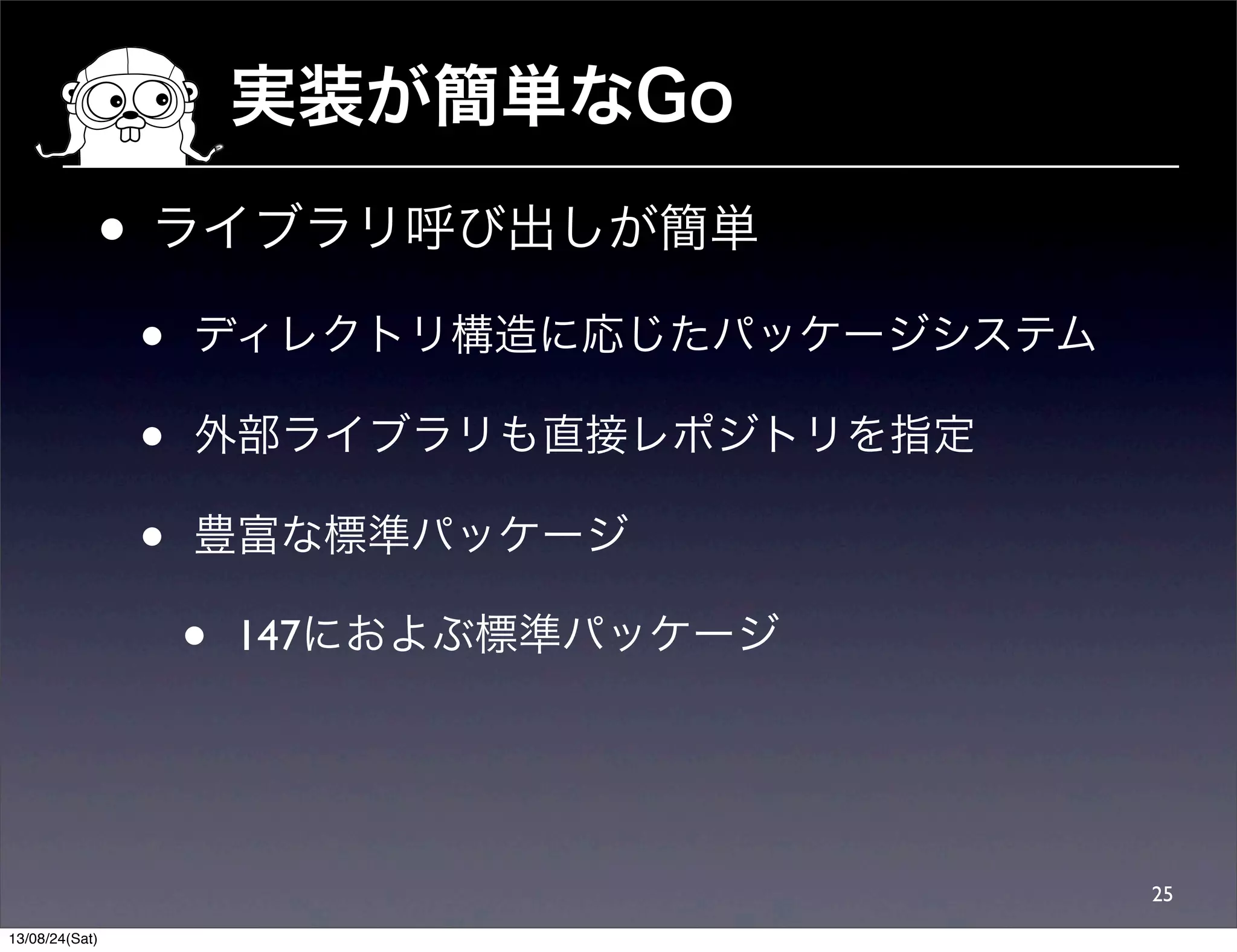 実装が簡単なGo
• ライブラリ呼び出しが簡単
• ディレクトリ構造に応じたパッケージシステム
• 外部ライブラリも直接レポジトリを指定
• 豊富な標準パッケージ
• 147におよぶ標準パッケージ
25
13/08/24(Sat)
 