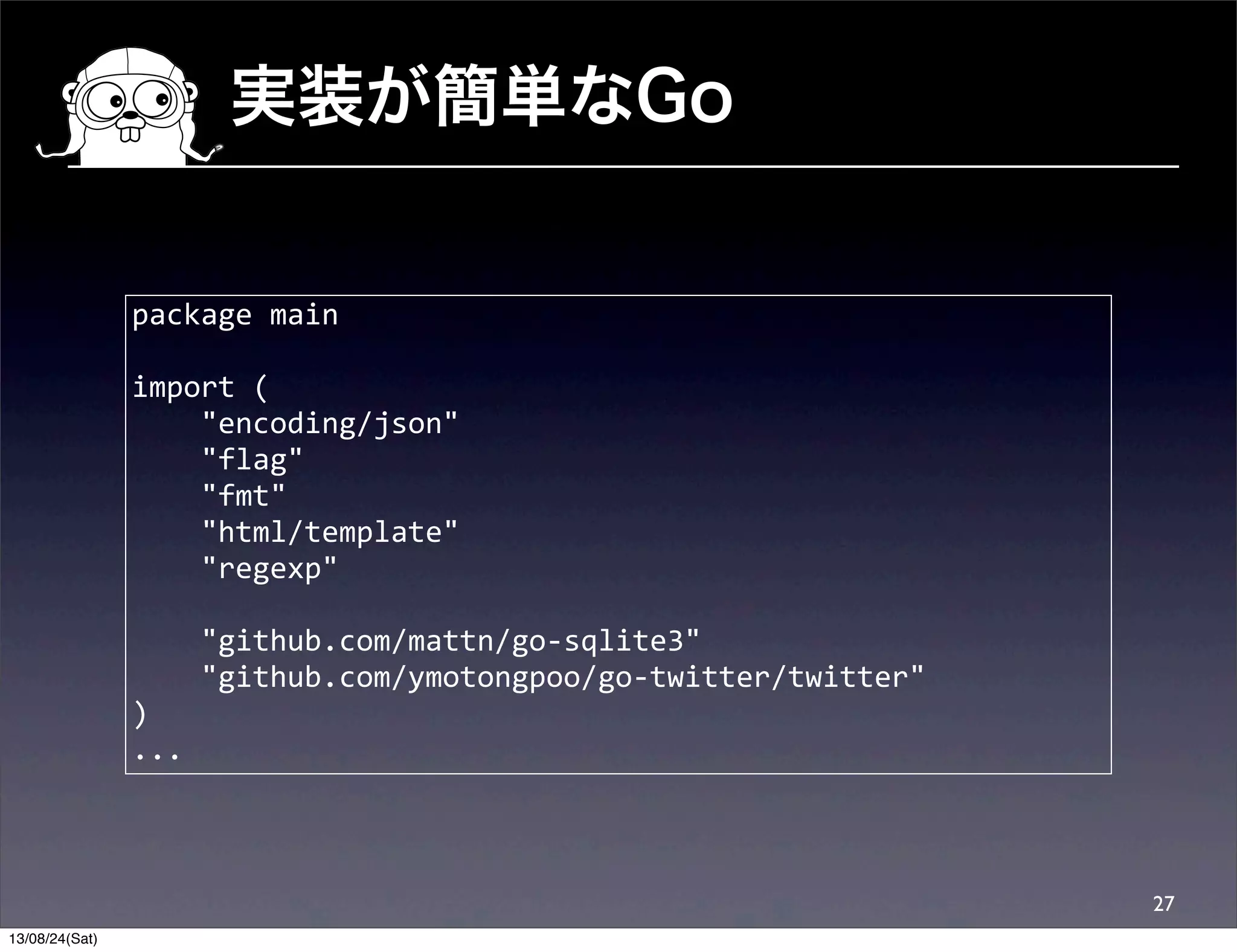 実装が簡単なGo
27
package	
  main
import	
  (
	
  	
  	
  	
  "encoding/json"
	
  	
  	
  	
  "flag"
	
  	
  	
  	
  "fmt"
	
  	
  	
  	
  "html/template"
	
  	
  	
  	
  "regexp"
	
  	
  	
  	
  "github.com/mattn/go-­‐sqlite3"
	
  	
  	
  	
  "github.com/ymotongpoo/go-­‐twitter/twitter"
)
...
13/08/24(Sat)
 