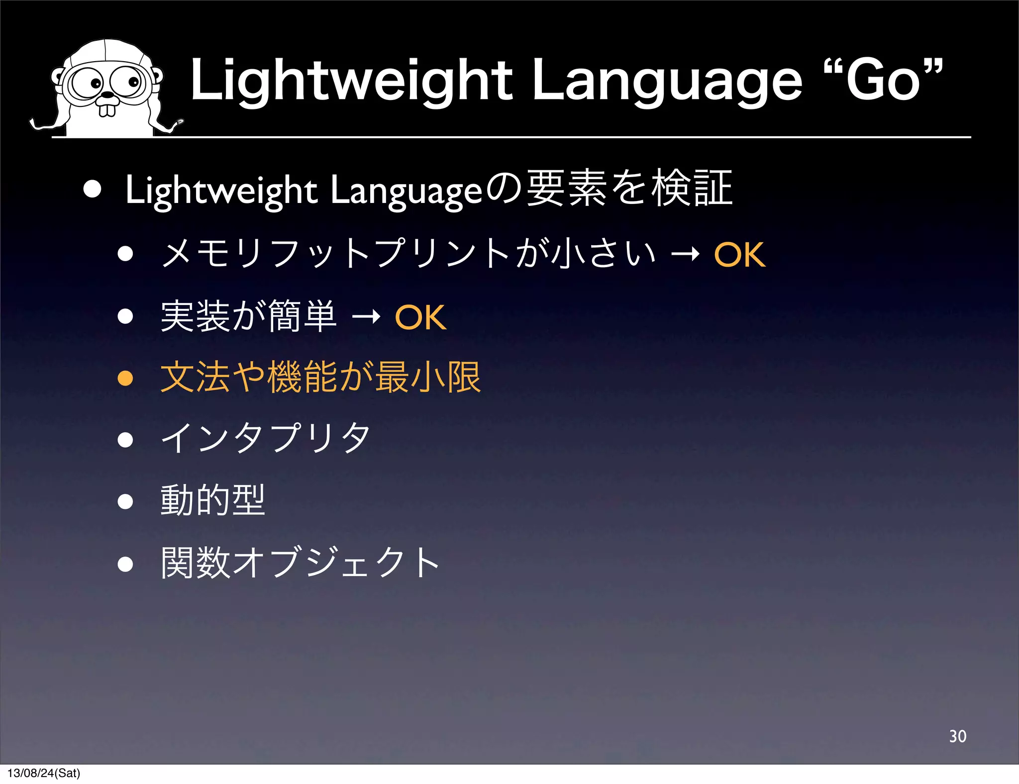 Lightweight Language Go
30
• Lightweight Languageの要素を検証
• メモリフットプリントが小さい → OK
• 実装が簡単 → OK
• 文法や機能が最小限
• インタプリタ
• 動的型
• 関数オブジェクト
13/08/24(Sat)
 