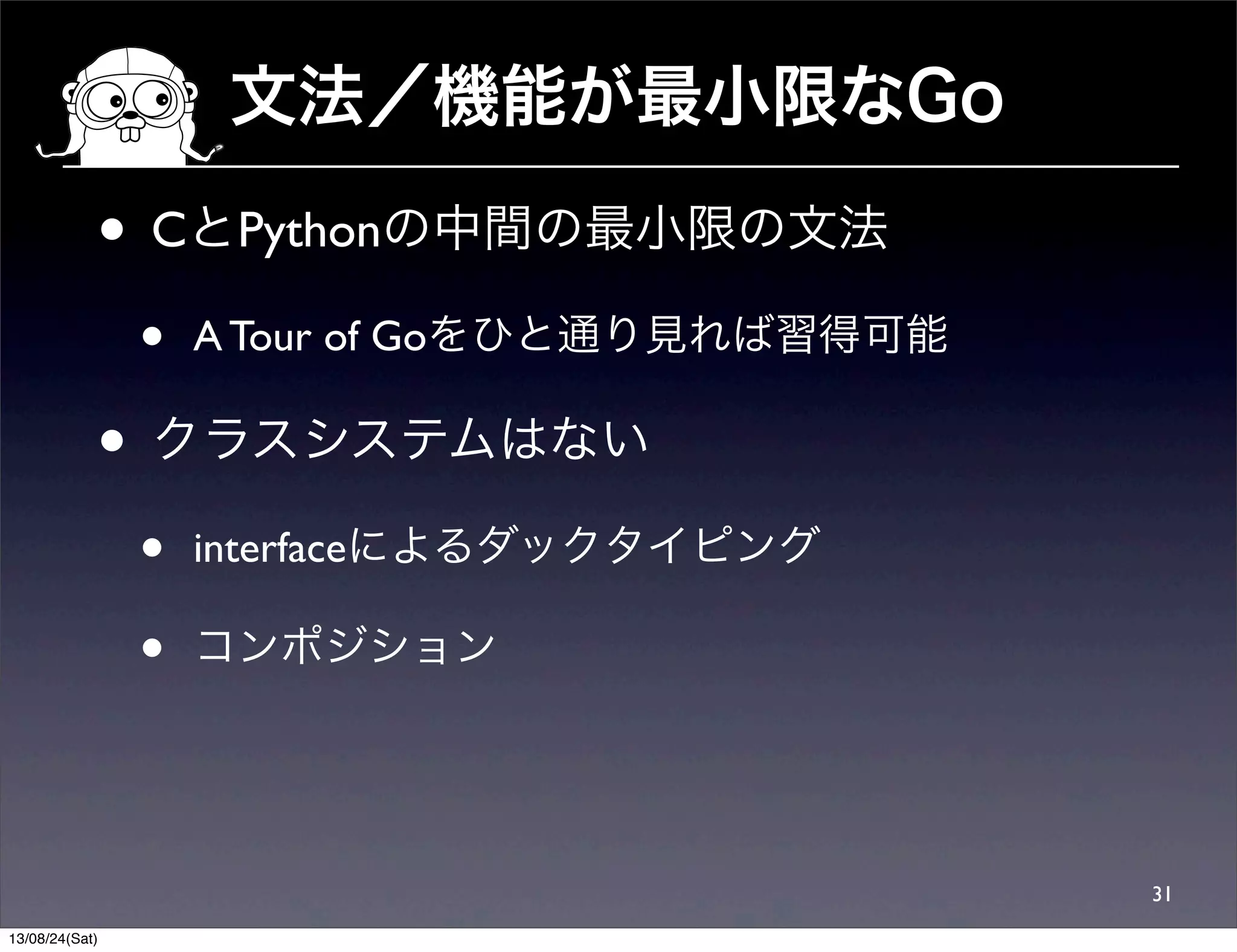 文法／機能が最小限なGo
• CとPythonの中間の最小限の文法
• A Tour of Goをひと通り見れば習得可能
• クラスシステムはない
• interfaceによるダックタイピング
• コンポジション
31
13/08/24(Sat)
 