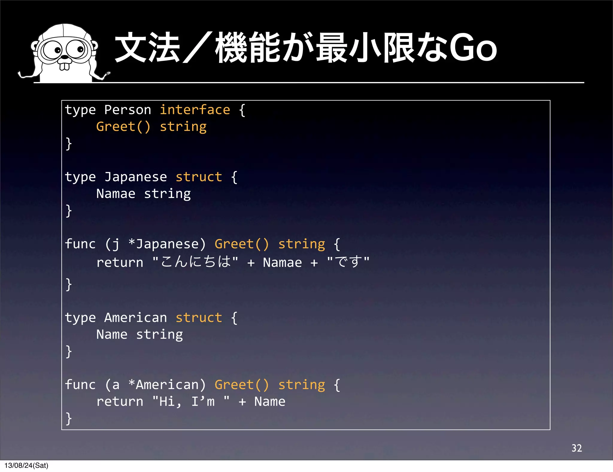 文法／機能が最小限なGo
32
type	
  Person	
  interface	
  {
	
  	
  	
  	
  Greet()	
  string
}
type	
  Japanese	
  struct	
  {
	
  	
  	
  	
  Namae	
  string
}
func	
  (j	
  *Japanese)	
  Greet()	
  string	
  {
	
  	
  	
  	
  return	
  "こんにちは"	
  +	
  Namae	
  +	
  "です"
}
type	
  American	
  struct	
  {
	
  	
  	
  	
  Name	
  string
}
func	
  (a	
  *American)	
  Greet()	
  string	
  {
	
  	
  	
  	
  return	
  "Hi,	
  I’m	
  "	
  +	
  Name	
  
}
13/08/24(Sat)
 