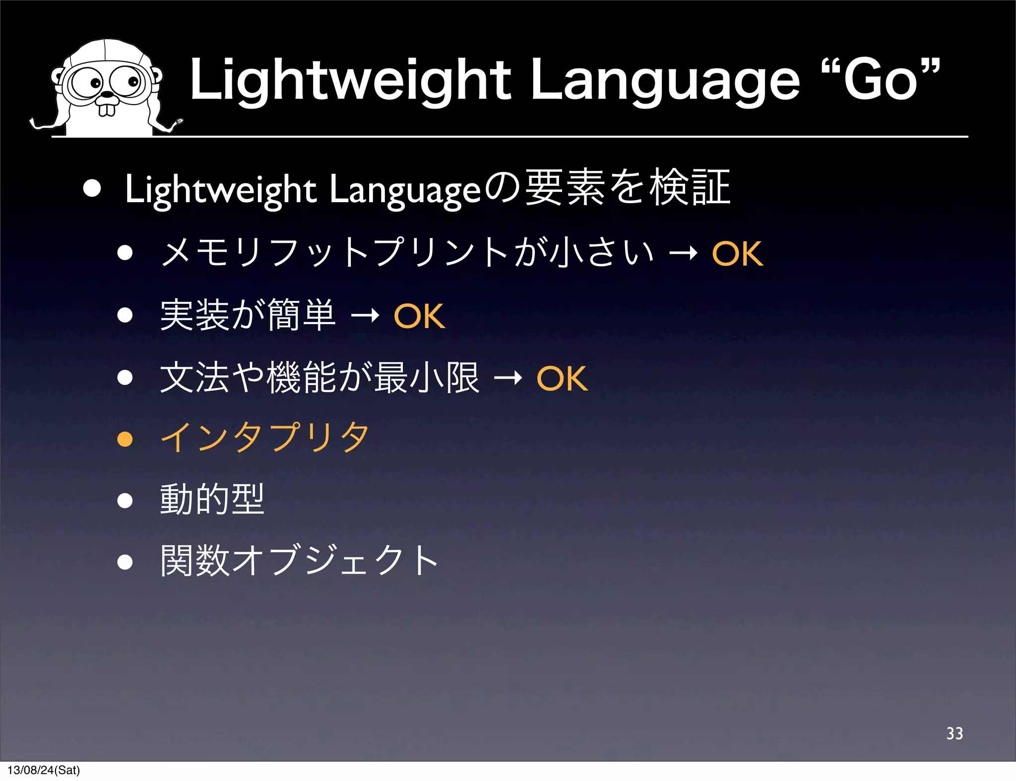 Lightweight Language Go
33
• Lightweight Languageの要素を検証
• メモリフットプリントが小さい → OK
• 実装が簡単 → OK
• 文法や機能が最小限 → OK
• インタプリタ
• 動的型
• 関数オブジェクト
13/08/24(Sat)
 