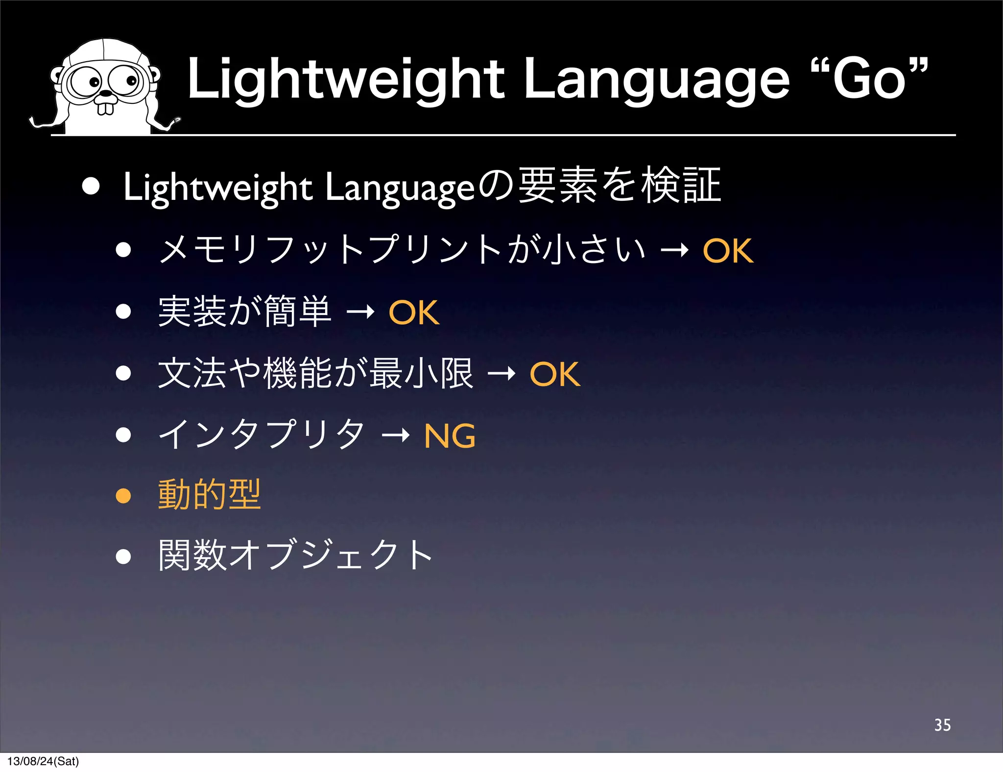Lightweight Language Go
35
• Lightweight Languageの要素を検証
• メモリフットプリントが小さい → OK
• 実装が簡単 → OK
• 文法や機能が最小限 → OK
• インタプリタ → NG
• 動的型
• 関数オブジェクト
13/08/24(Sat)
 