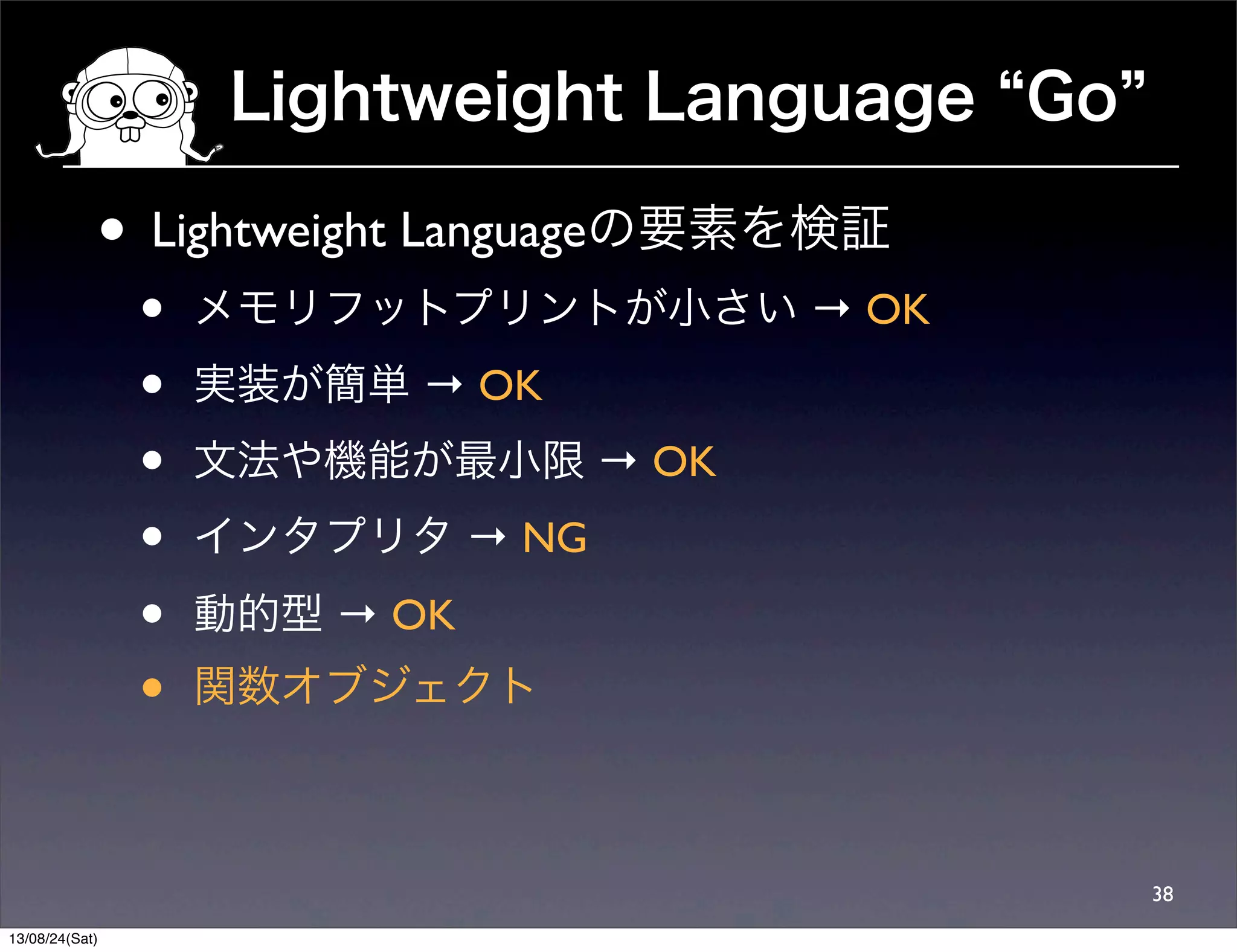 Lightweight Language Go
38
• Lightweight Languageの要素を検証
• メモリフットプリントが小さい → OK
• 実装が簡単 → OK
• 文法や機能が最小限 → OK
• インタプリタ → NG
• 動的型 → OK
• 関数オブジェクト
13/08/24(Sat)
 