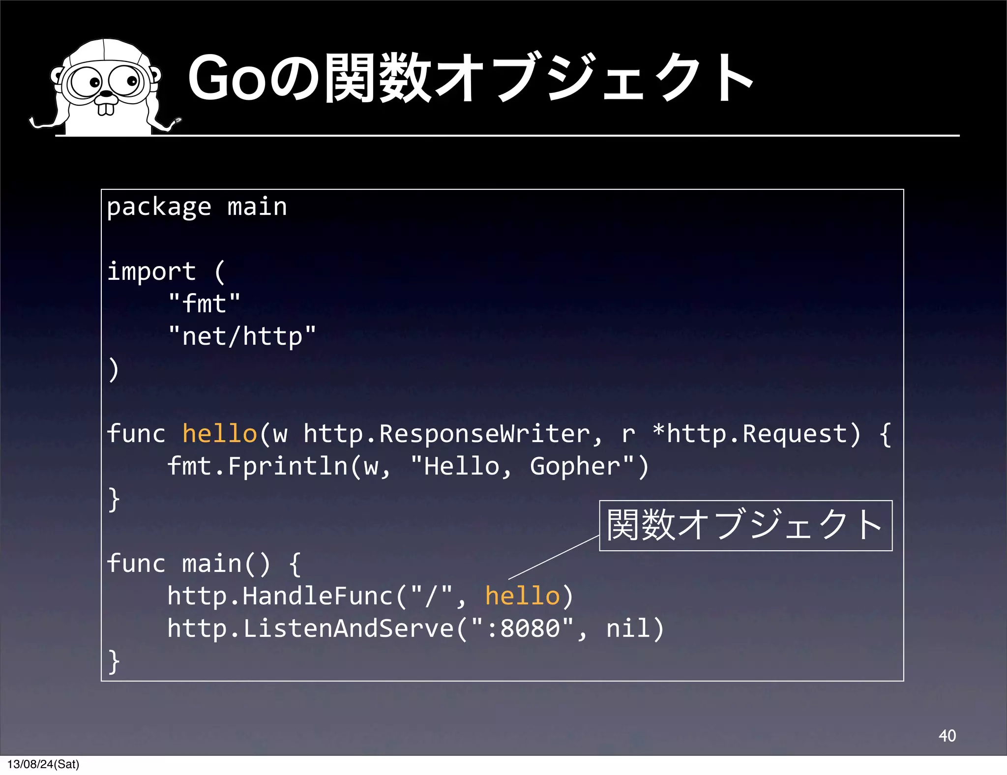 Goの関数オブジェクト
40
package	
  main
import	
  (
	
  	
  	
  	
  "fmt"
	
  	
  	
  	
  "net/http"
)
func	
  hello(w	
  http.ResponseWriter,	
  r	
  *http.Request)	
  {
	
  	
  	
  	
  fmt.Fprintln(w,	
  "Hello,	
  Gopher")
}
func	
  main()	
  {
	
  	
  	
  	
  http.HandleFunc("/",	
  hello)
	
  	
  	
  	
  http.ListenAndServe(":8080",	
  nil)
}
関数オブジェクト
13/08/24(Sat)
 