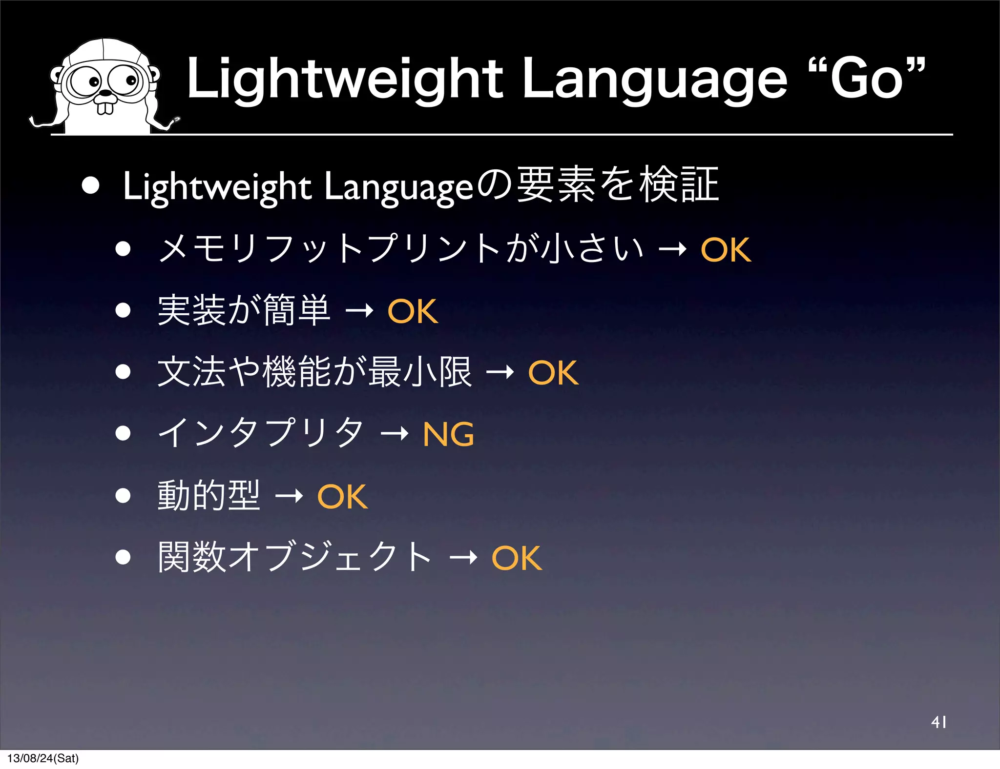 Lightweight Language Go
41
• Lightweight Languageの要素を検証
• メモリフットプリントが小さい → OK
• 実装が簡単 → OK
• 文法や機能が最小限 → OK
• インタプリタ → NG
• 動的型 → OK
• 関数オブジェクト → OK
13/08/24(Sat)
 