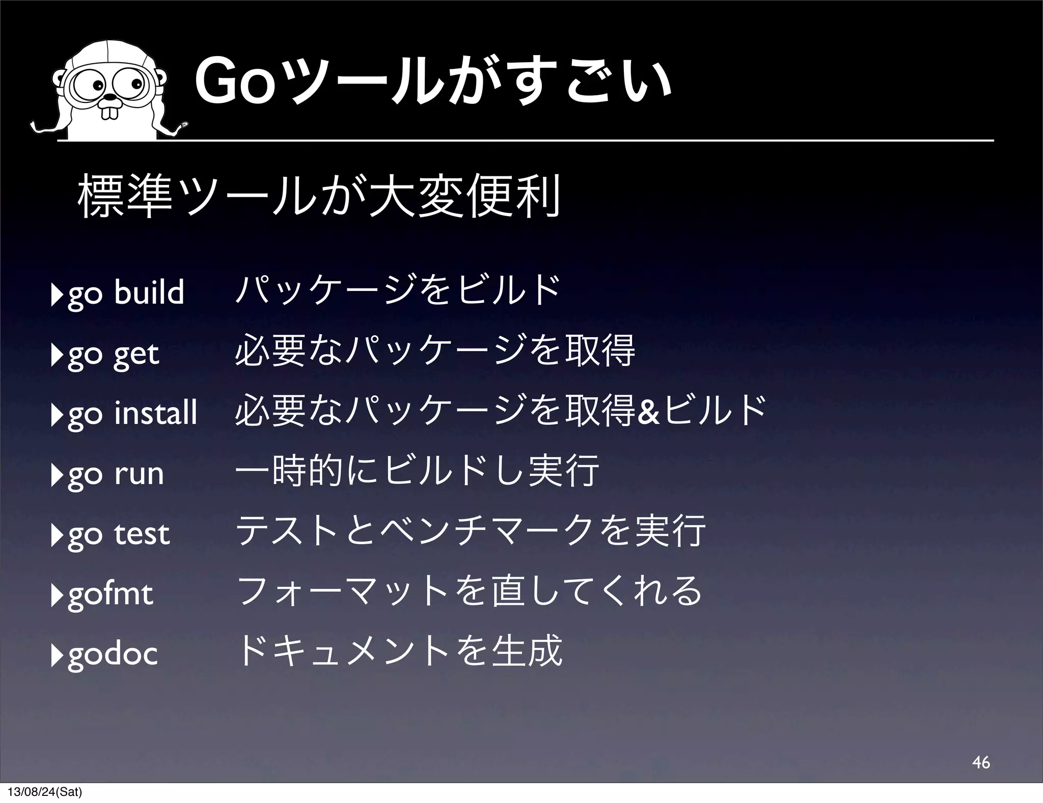 Goツールがすごい
46
‣go build	

	

 パッケージをビルド
‣go get	

 	

 必要なパッケージを取得
‣go install	

 必要なパッケージを取得&ビルド
‣go run	

 	

 一時的にビルドし実行
‣go test	

 	

 テストとベンチマークを実行
‣gofmt	

 	

 フォーマットを直してくれる
‣godoc	

 	

 ドキュメントを生成
標準ツールが大変便利
13/08/24(Sat)
 