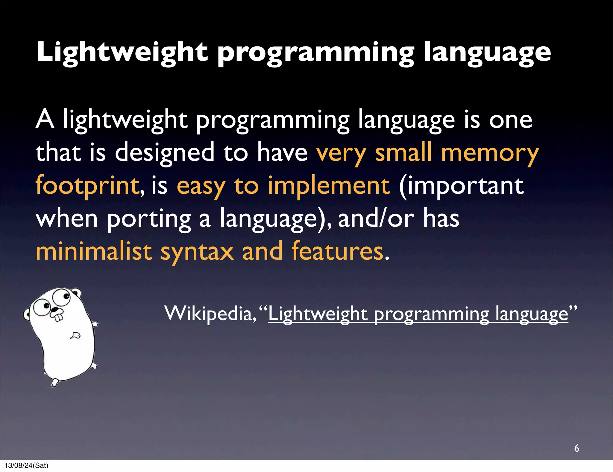 Lightweight programming language
A lightweight programming language is one
that is designed to have very small memory
footprint, is easy to implement (important
when porting a language), and/or has
minimalist syntax and features.
Wikipedia,“Lightweight programming language”
6
13/08/24(Sat)
 