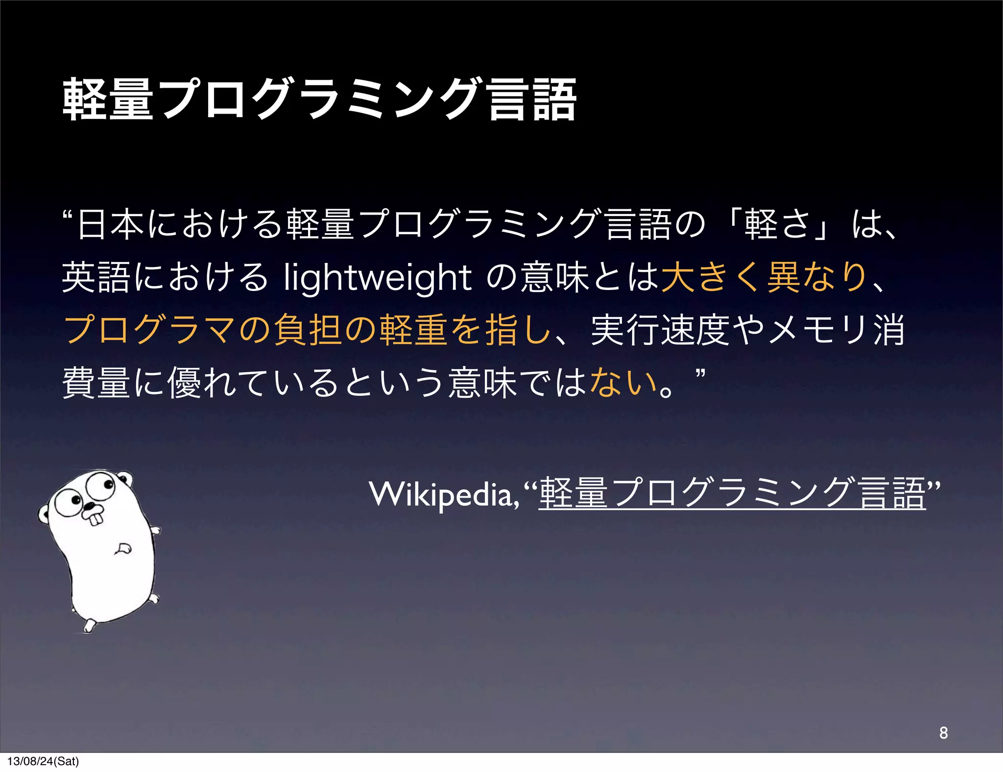 軽量プログラミング言語
日本における軽量プログラミング言語の「軽さ」は、
英語における lightweight の意味とは大きく異なり、
プログラマの負担の軽重を指し、実行速度やメモリ消
費量に優れているという意味ではない。
Wikipedia,“軽量プログラミング言語”
8
13/08/24(Sat)
 
