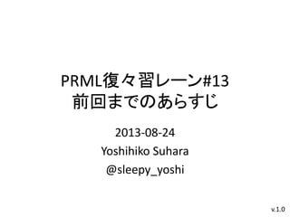 PRML復々習レーン#13
前回までのあらすじ
2013-08-24
Yoshihiko Suhara
@sleepy_yoshi
v.1.0
 