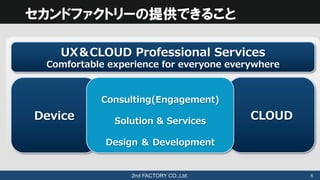 2nd FACTORY CO.,Ltd.	
 6	
セカンドファクトリーの提供できること
UX＆CLOUD  Professional  Services
Comfortable  experience  for  everyone  ever...