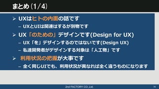 2nd FACTORY CO.,Ltd.	
 74	
まとめ(1/4)
Ø  UXはヒトの内⾯面の話です
–  UXとUIは関連はするが別物です
Ø  UX「のための」デザインです(Design  for  UX)
–  UX「を」デザイン...