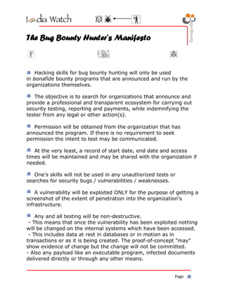 Page
The Bug Bounty Hunter’s Manifesto
Hacking skills for bug bounty hunting will only be used
in bonafide bounty programs that are announced and run by the
organizations themselves.
The objective is to search for organizations that announce and
provide a professional and transparent ecosystem for carrying out
security testing, reporting and payments, while indemnifying the
tester from any legal or other action(s).
Permission will be obtained from the organization that has
announced the program. If there is no requirement to seek
permission the intent to test may be communicated.
At the very least, a record of start date, end date and access
times will be maintained and may be shared with the organization if
needed.
One's skills will not be used in any unauthorized tests or
searches for security bugs / vulnerabilities / weaknesses.
A vulnerability will be exploited ONLY for the purpose of getting a
screenshot of the extent of penetration into the organization's
infrastructure.
Any and all testing will be non-destructive.
- This means that once the vulnerability has been exploited nothing
will be changed on the internal systems which have been accessed.
- This includes data at rest in databases or in motion as in
transactions or as it is being created. The proof-of-concept "may"
show evidence of change but the change will not be committed.
- Also any payload like an executable program, infected documents
delivered directly or through any other means.
 