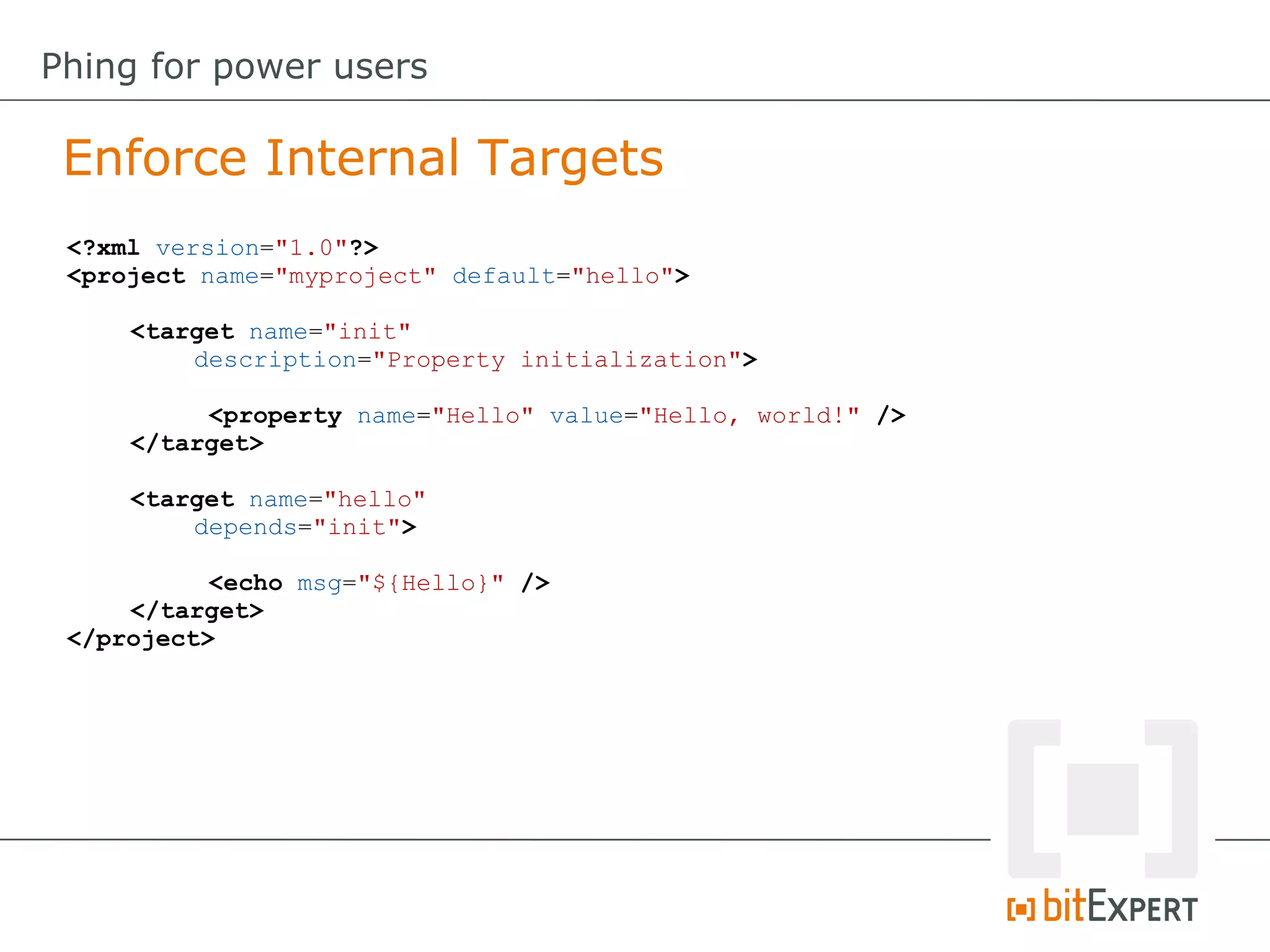 Enforce Internal Targets
Phing for power users
<?xml version="1.0"?>
<project name="myproject" default="hello">
<target name="init"
description="Property initialization">
<property name="Hello" value="Hello, world!" />
</target>
<target name="hello"
depends="init">
<echo msg="${Hello}" />
</target>
</project>
 