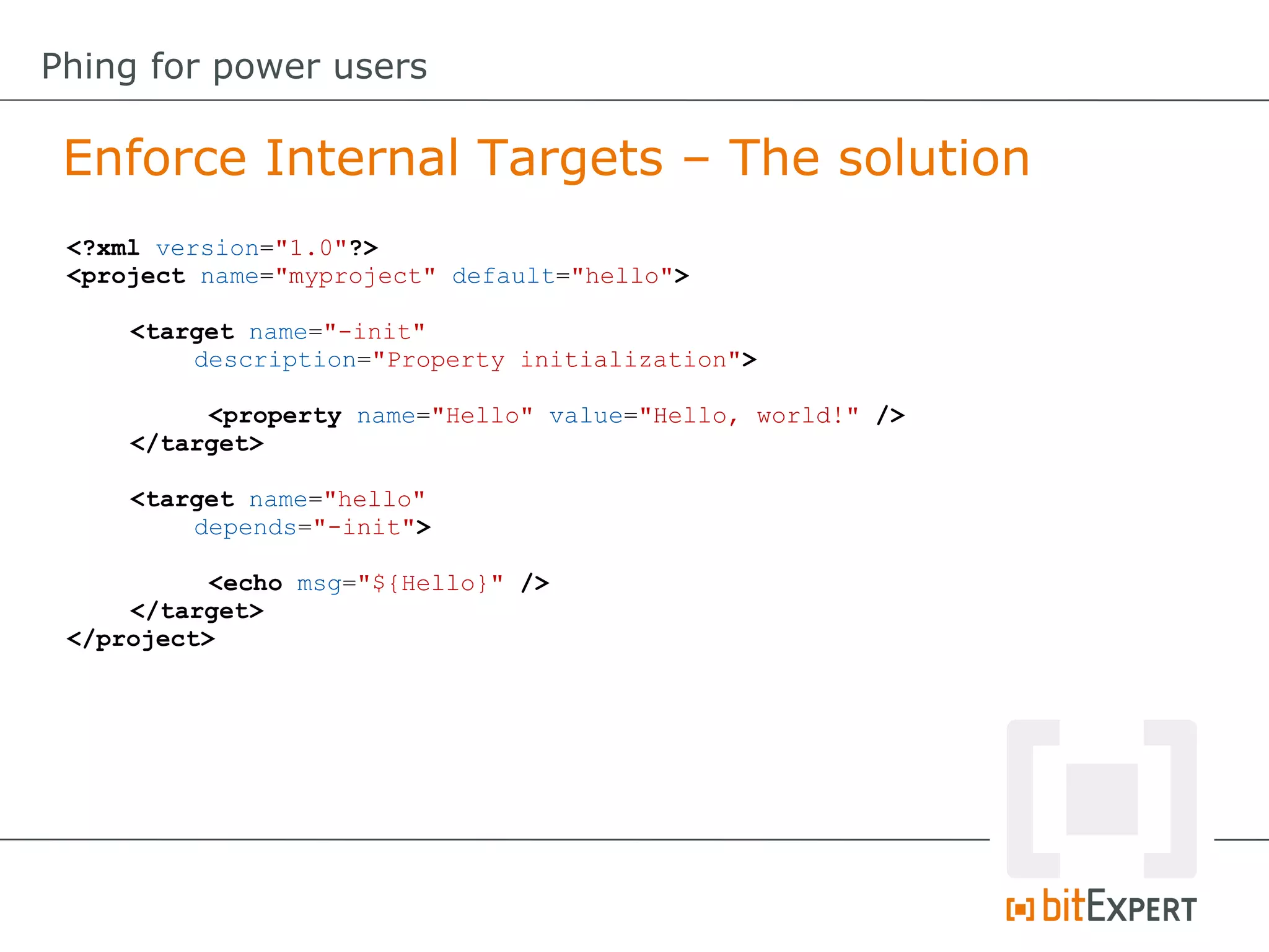 <?xml version="1.0"?>
<project name="myproject" default="hello">
<target name="-init"
description="Property initialization">
<property name="Hello" value="Hello, world!" />
</target>
<target name="hello"
depends="-init">
<echo msg="${Hello}" />
</target>
</project>
Enforce Internal Targets – The solution
Phing for power users
 
