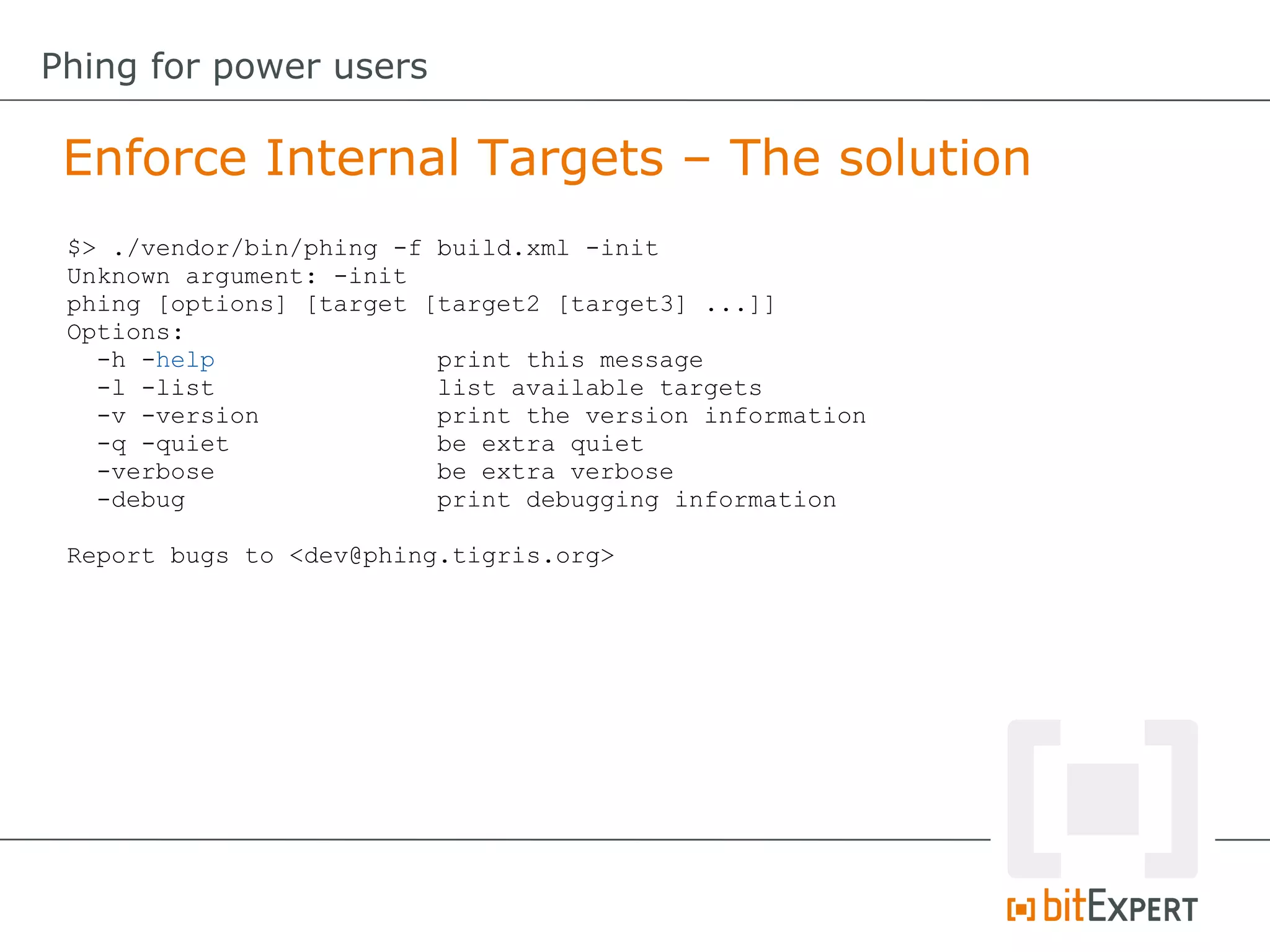 Enforce Internal Targets – The solution
Phing for power users
$> ./vendor/bin/phing -f build.xml -init
Unknown argument: -init
phing [options] [target [target2 [target3] ...]]
Options:
-h -help print this message
-l -list list available targets
-v -version print the version information
-q -quiet be extra quiet
-verbose be extra verbose
-debug print debugging information
Report bugs to <dev@phing.tigris.org>
 