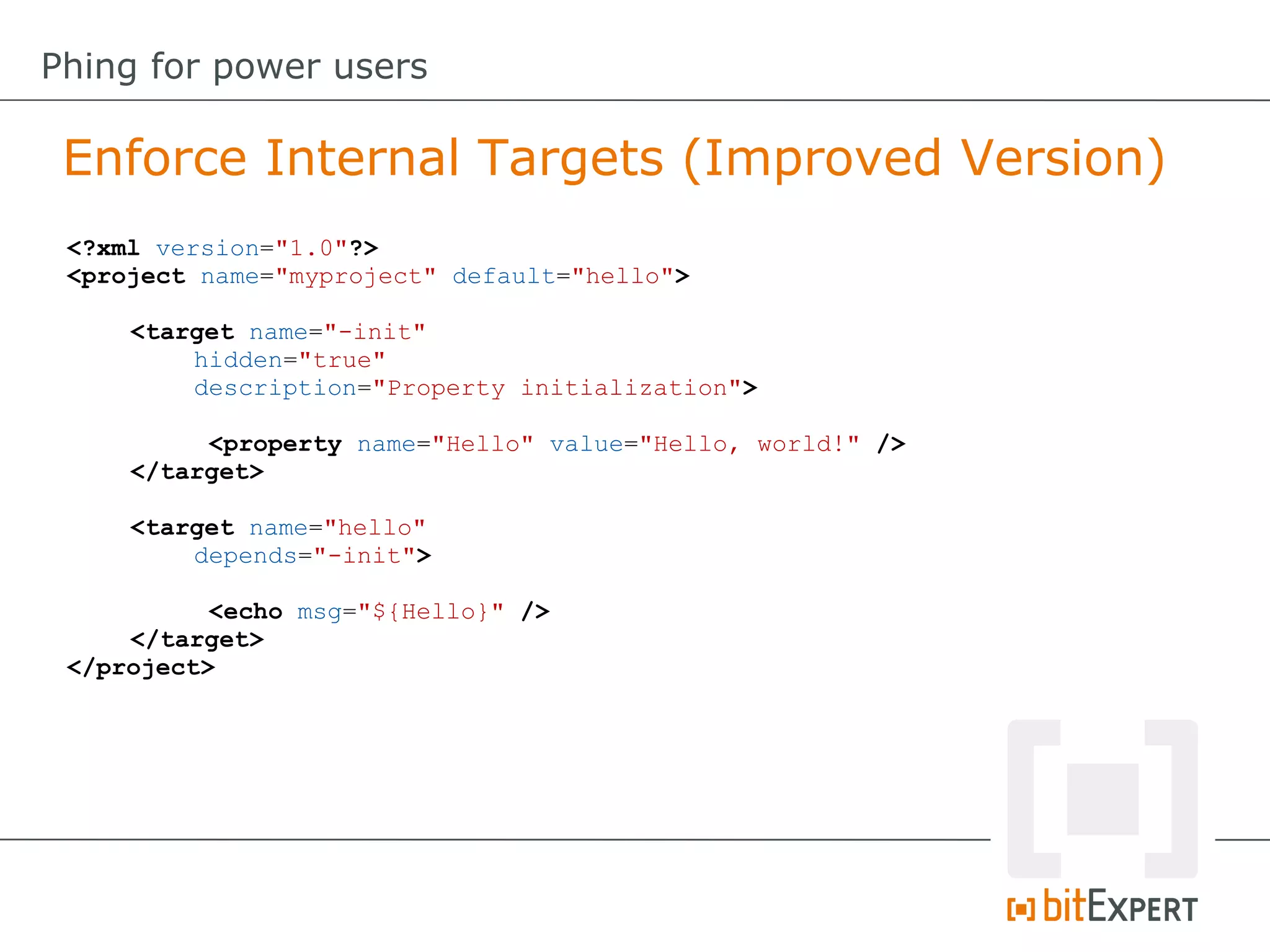 Enforce Internal Targets (Improved Version)
Phing for power users
<?xml version="1.0"?>
<project name="myproject" default="hello">
<target name="-init"
hidden="true"
description="Property initialization">
<property name="Hello" value="Hello, world!" />
</target>
<target name="hello"
depends="-init">
<echo msg="${Hello}" />
</target>
</project>
 