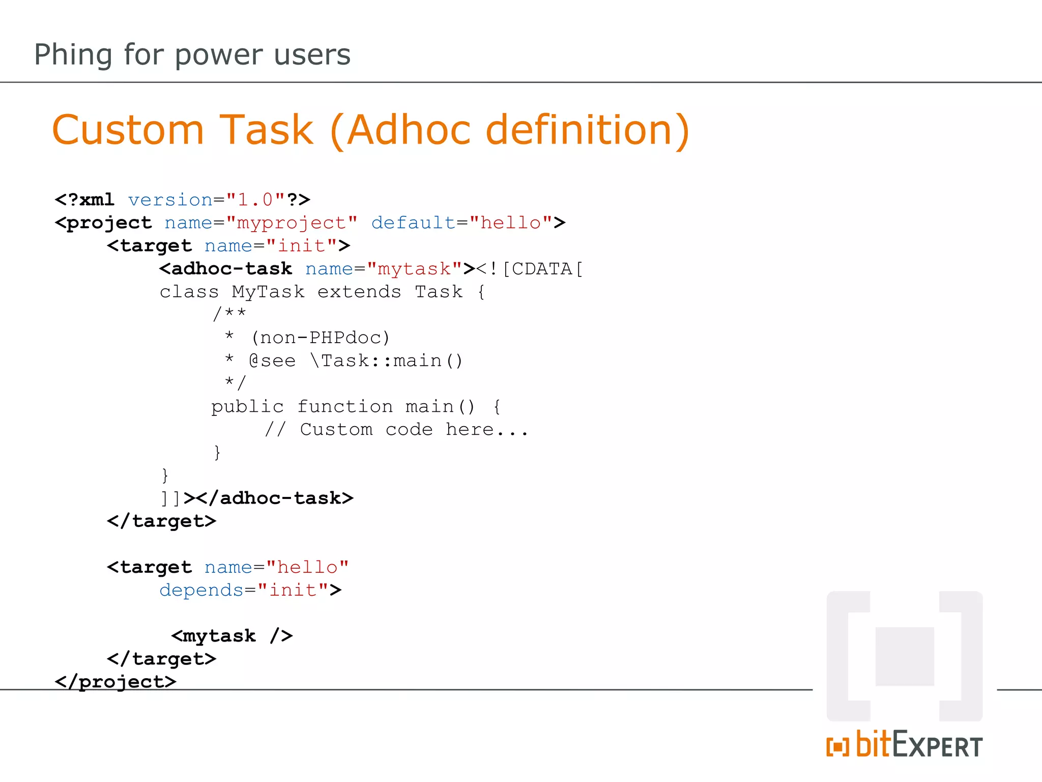 Custom Task (Adhoc definition)
Phing for power users
<?xml version="1.0"?>
<project name="myproject" default="hello">
<target name="init">
<adhoc-task name="mytask"><![CDATA[
class MyTask extends Task {
/**
* (non-PHPdoc)
* @see Task::main()
*/
public function main() {
// Custom code here...
}
}
]]></adhoc-task>
</target>
<target name="hello"
depends="init">
<mytask />
</target>
</project>
 