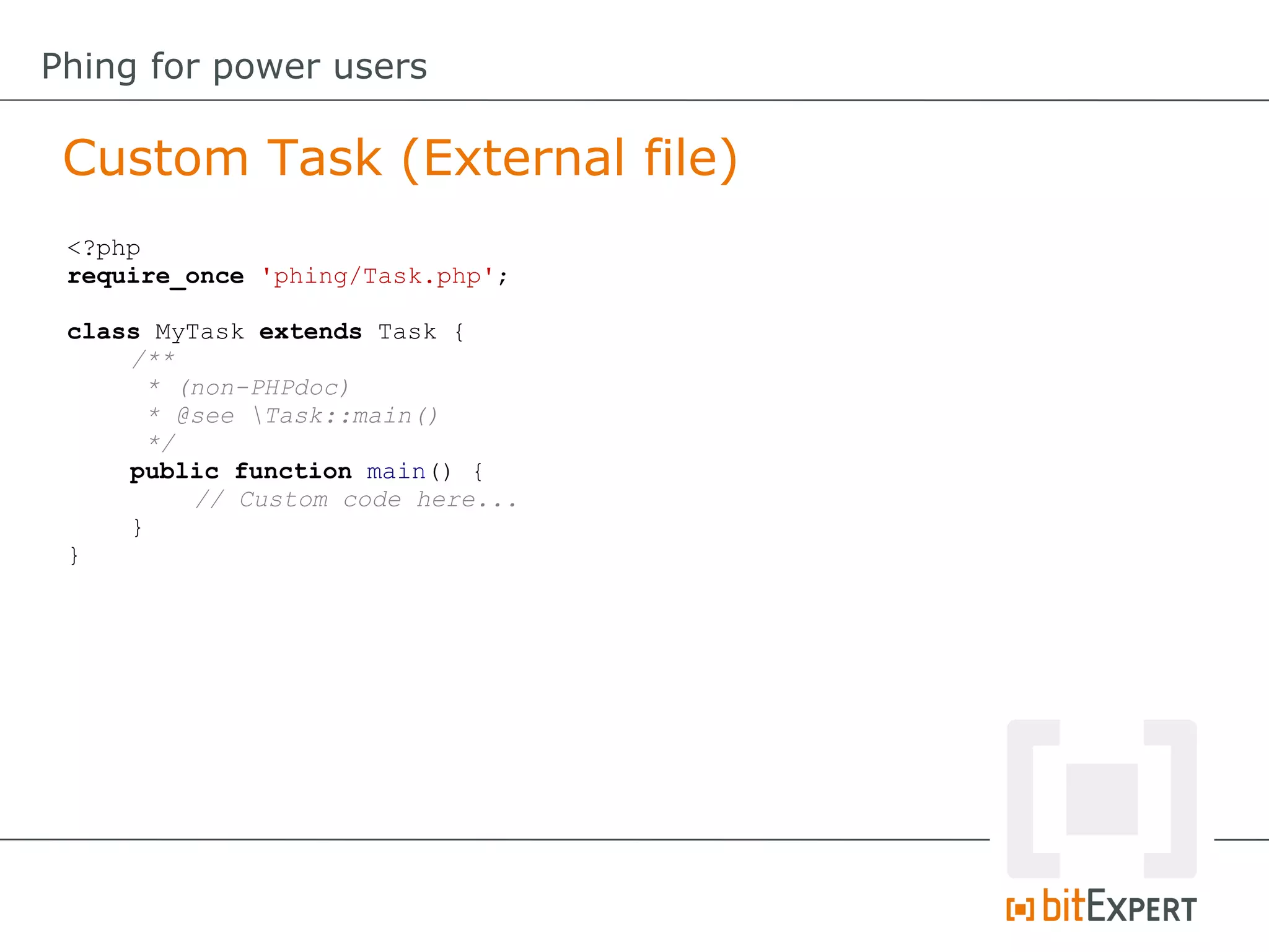 <?php
require_once 'phing/Task.php';
class MyTask extends Task {
/**
* (non-PHPdoc)
* @see Task::main()
*/
public function main() {
// Custom code here...
}
}
Custom Task (External file)
Phing for power users
 
