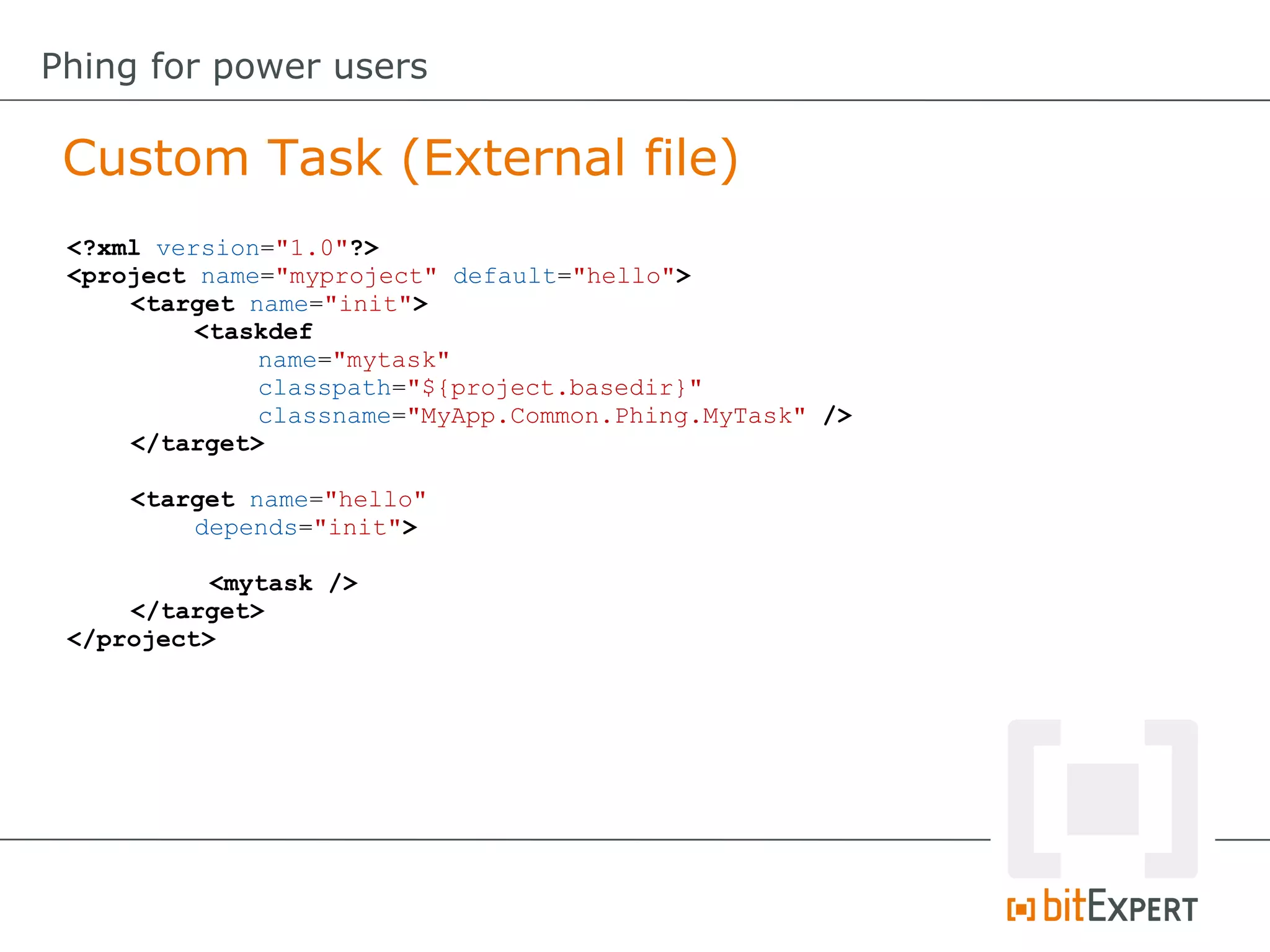 <?xml version="1.0"?>
<project name="myproject" default="hello">
<target name="init">
<taskdef
name="mytask"
classpath="${project.basedir}"
classname="MyApp.Common.Phing.MyTask" />
</target>
<target name="hello"
depends="init">
<mytask />
</target>
</project>
Custom Task (External file)
Phing for power users
 