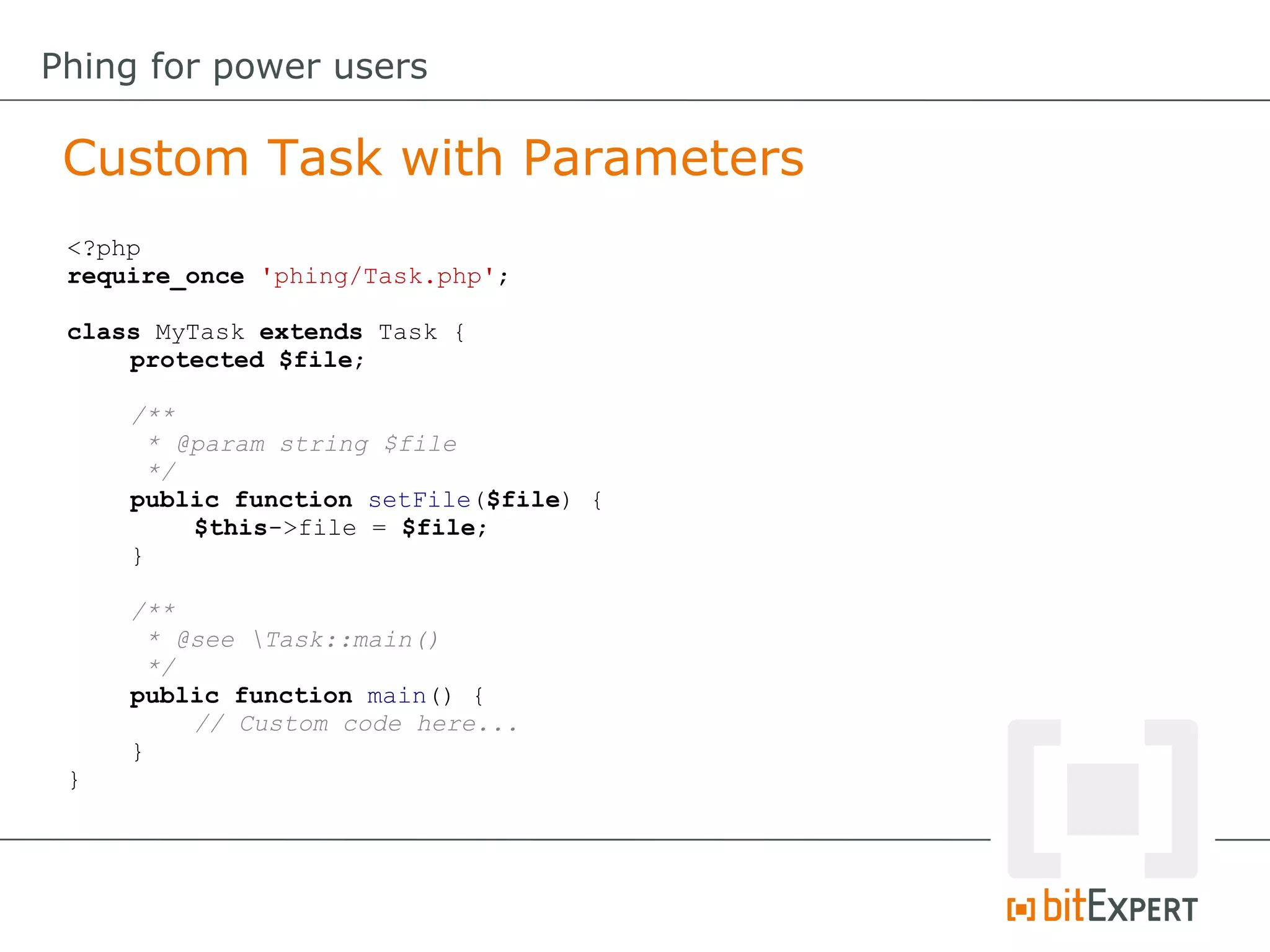 <?php
require_once 'phing/Task.php';
class MyTask extends Task {
protected $file;
/**
* @param string $file
*/
public function setFile($file) {
$this->file = $file;
}
/**
* @see Task::main()
*/
public function main() {
// Custom code here...
}
}
Custom Task with Parameters
Phing for power users
 